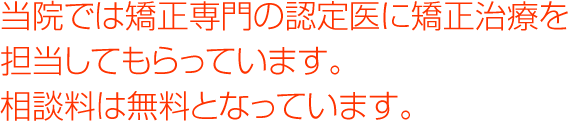 当院では矯正専門の認定医に矯正治療を担当してもらっています。 相談料は無料となっています。 